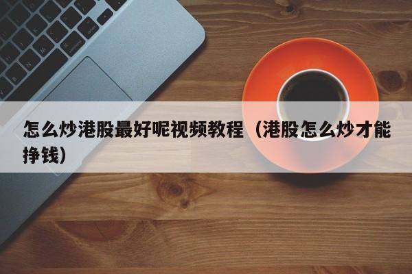 怎么炒港股最好呢视频教程（港股怎么炒才能挣钱）