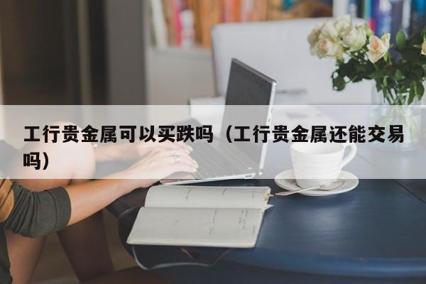 工行贵金属可以买跌吗(工行贵金属还能交易吗)