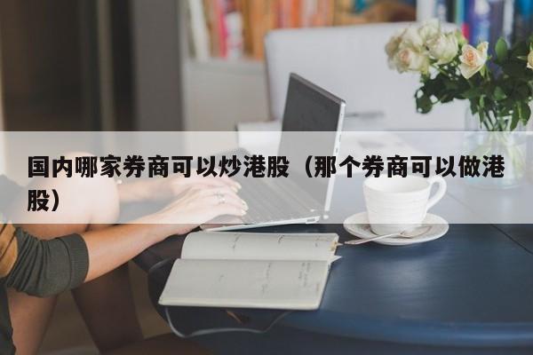 国内哪家券商可以炒港股（那个券商可以做港股）