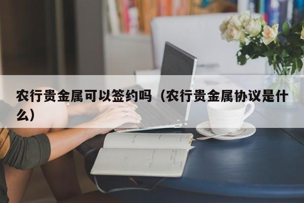 农行贵金属可以签约吗（农行贵金属协议是什么）