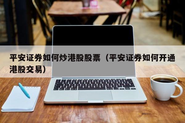 平安证券如何炒港股股票（平安证券如何开通港股交易）