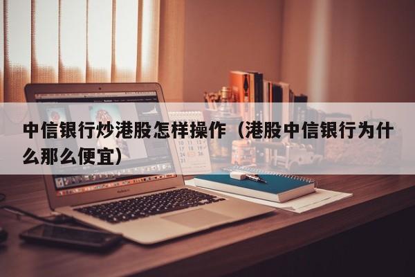 中信银行炒港股怎样操作（港股中信银行为什么那么便宜）