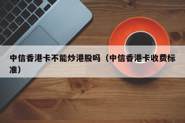 中信香港卡不能炒港股吗（中信香港卡收费标准）