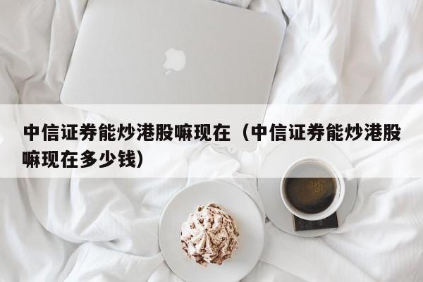 中信证券能炒港股嘛现在（中信证券能炒港股嘛现在多少钱）