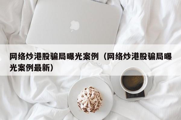 网络炒港股骗局曝光案例（网络炒港股骗局曝光案例最新）