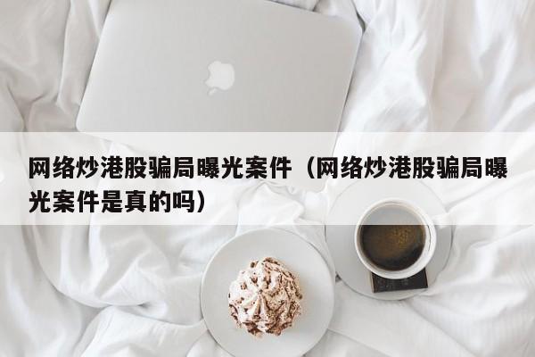 网络炒港股骗局曝光案件（网络炒港股骗局曝光案件是真的吗）
