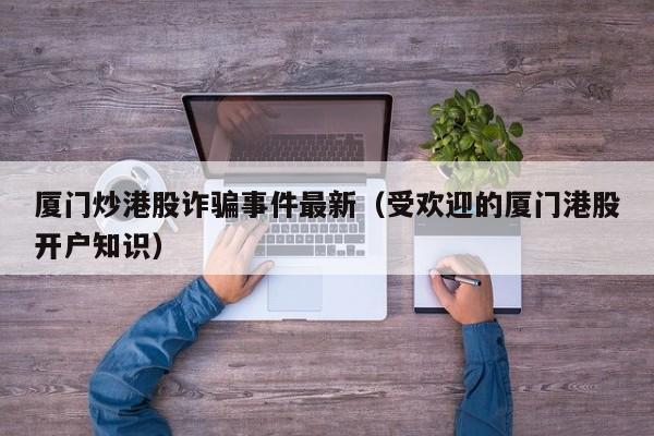厦门炒港股诈骗事件最新（受欢迎的厦门港股开户知识）