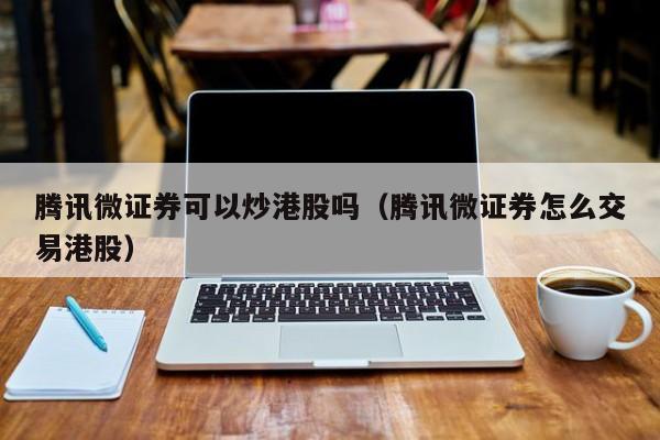 腾讯微证券可以炒港股吗（腾讯微证券怎么交易港股）