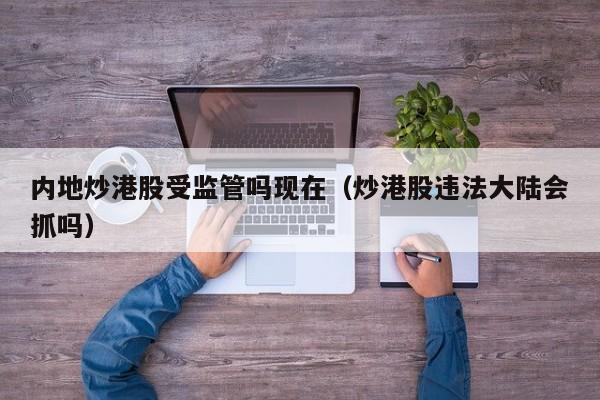 内地炒港股受监管吗现在（炒港股违法大陆会抓吗）