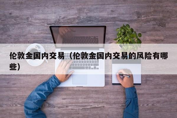 伦敦金国内交易（伦敦金国内交易的风险有哪些）