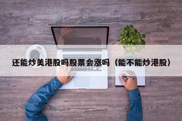 还能炒美港股吗股票会涨吗（能不能炒港股）