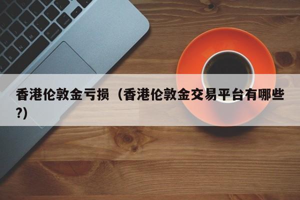 香港伦敦金亏损（香港伦敦金交易平台有哪些?）