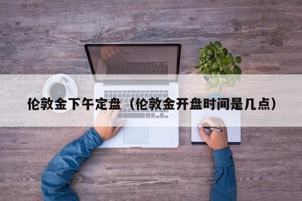 伦敦金下午定盘（伦敦金开盘时间是几点）
