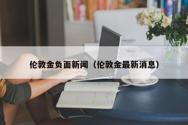 伦敦金负面新闻（伦敦金最新消息）