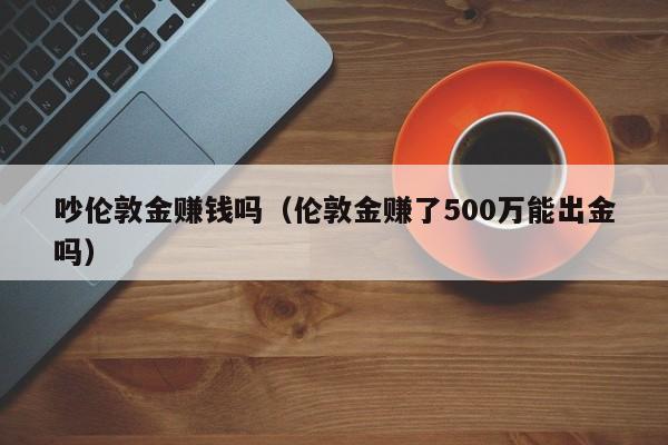 吵伦敦金赚钱吗（伦敦金赚了500万能出金吗）