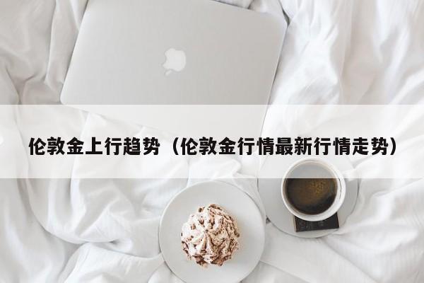 伦敦金上行趋势（伦敦金行情最新行情走势）