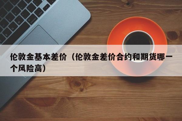 伦敦金基本差价(伦敦金差价合约和期货哪一个风险高)